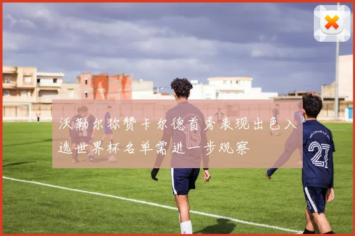 沃勒尔称赞卡尔德首秀表现出色入选世界杯名单需进一步观察