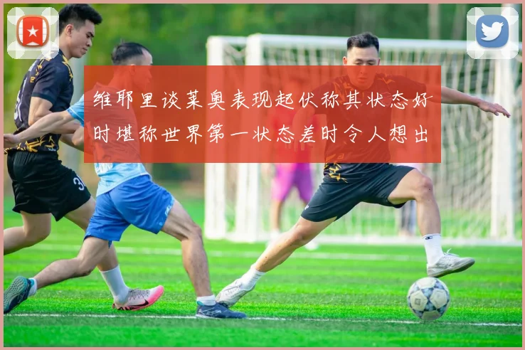 维耶里谈莱奥表现起伏称其状态好时堪称世界第一状态差时令人想出售
