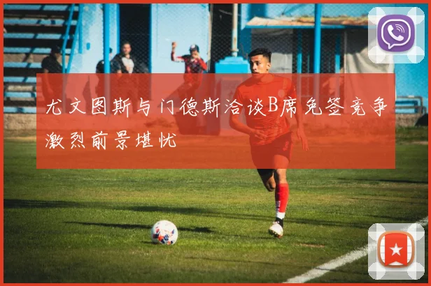 尤文图斯与门德斯洽谈B席免签竞争激烈前景堪忧