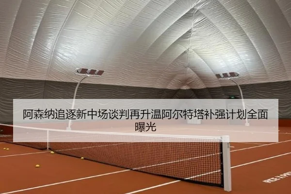 阿森纳追逐新中场谈判再升温阿尔特塔补强计划全面曝光