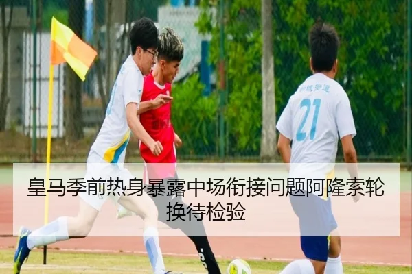 皇马季前热身暴露中场衔接问题阿隆索轮换待检验